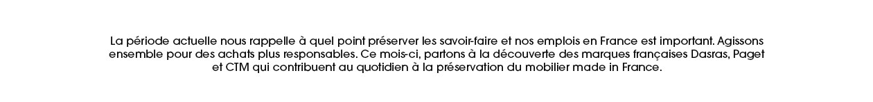 La période actuelle nous rappelle à quel point préserver les savoir-faire et nos emplois en France est important. Agissons ensemble pour des achats plus responsables. Ce mois-ci, partons à la découverte des marques françaises Dasras, Paget et CTM qui contribuent au quotidien à la préservation du mobilier made in France.