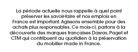 La période actuelle nous rappelle à quel point préserver les savoir-faire et nos emplois en France est important. Agissons ensemble pour des achats plus responsables. Ce mois-ci, partons à la découverte des marques françaises Dasras, Paget et CTM qui contribuent au quotidien à la préservation du mobilier made in France.