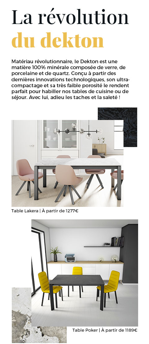 Matériau révolutionnaire, le Dekton est une matière 100% minérale. Il est parfait pour habiller nos tables de cuisine ou de séjour. Avec lui, adieu les taches et la saleté !